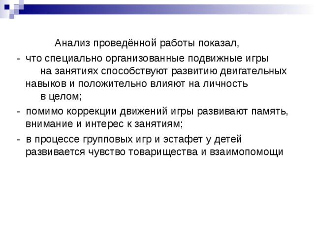 Анализ проведённой работы показал,  - что специально организованные подвижные игры на занятиях способствуют развитию двигательных навыков и положительно влияют на личность в целом;  - помимо коррекции движений игры развивают память, внимание и интерес к занятиям;  - в процессе групповых игр и эстафет у детей развивается чувство товарищества и взаимопомощи