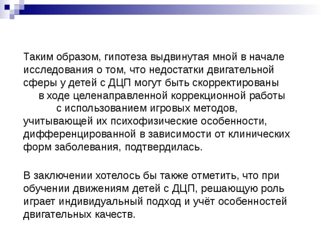 Таким образом, гипотеза выдвинутая мной в начале исследования о том, что недостатки двигательной сферы у детей с ДЦП могут быть скорректированы в ходе целенаправленной коррекционной работы с использованием игровых методов, учитывающей их психофизические особенности, дифференцированной в зависимости от клинических форм заболевания, подтвердилась.  В заключении хотелось бы также отметить, что при обучении движениям детей с ДЦП, решающую роль играет индивидуальный подход и учёт особенностей двигательных качеств.