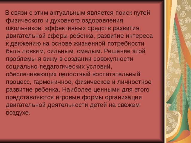 В связи с этим актуальным является поиск путей физического и духовного оздоровления школьников, эффективных средств развития двигательной сферы ребенка, развитие интереса к движению на основе жизненной потребности быть ловким, сильным, смелым. Решение этой проблемы я вижу в создании совокупности социально-педагогических условий, обеспечивающих целостный воспитательный процесс, гармоничное, физическое и личностное развитие ребенка. Наиболее ценными для этого представляются игровые формы организации двигательной деятельности детей на свежем воздухе.