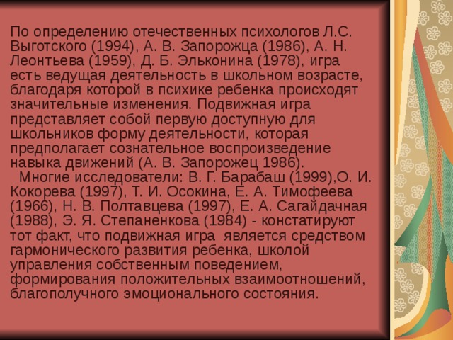 По определению отечественных психологов Л.С. Выготского (1994), А. В. Запорожца (1986), А. Н. Леонтьева (1959), Д. Б. Эльконина (1978), игра есть ведущая деятельность в школьном возрасте, благодаря которой в психике ребенка происходят значительные изменения. Подвижная игра представляет собой первую доступную для школьников форму деятельности, которая предполагает сознательное воспроизведение навыка движений (А. В. Запорожец 1986). Многие исследователи: В. Г. Барабаш (1999),О. И. Кокорева (1997), Т. И. Осокина, Е. А. Тимофеева (1966), Н. В. Полтавцева (1997), Е. А. Сагайдачная (1988), Э. Я. Степаненкова (1984) - констатируют тот факт, что подвижная игра является средством гармонического развития ребенка, школой управления собственным поведением, формирования положительных взаимоотношений, благополучного эмоционального состояния.