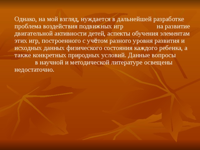 Однако, на мой взгляд, нуждается в дальнейшей разработке проблема воздействия подвижных игр  на развитие двигательной активности детей, аспекты обучения элементам этих игр, построенного с уч ё том разного уровня развития и исходных данных физического состояния каждого ребенка, а также конкретных природных условий. Данные вопросы  в научной и методической литературе освещены недостаточно.