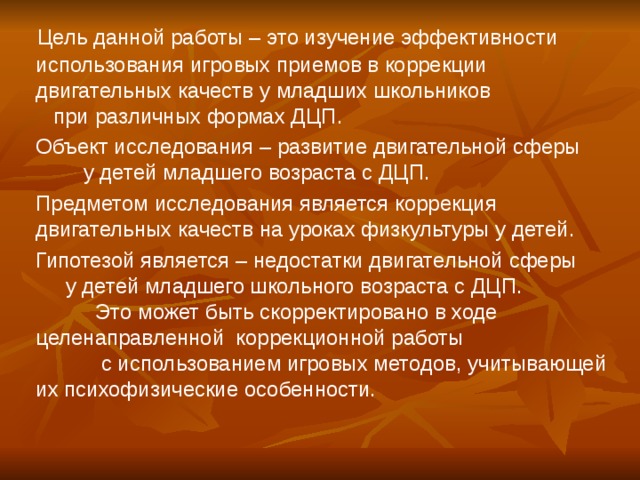 Цель данной работы – это изучение эффективности использования игровых приемов в коррекции двигательных качеств у младших школьников при различных формах ДЦП.  Объект исследования – развитие двигательной сферы у детей младшего возраста с ДЦП.  Предметом исследования является коррекция двигательных качеств на уроках физкультуры у детей.  Гипотезой является – недостатки двигательной сферы у детей младшего школьного возраста с ДЦП. Это может быть скорректировано в ходе целенаправленной коррекционной работы с использованием игровых методов, учитывающей их психофизические особенности.