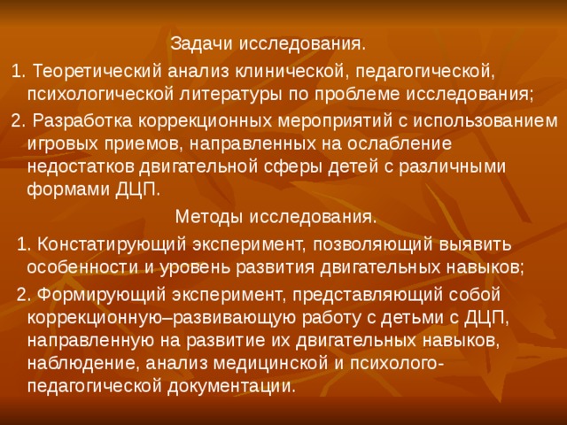 Задачи исследования.  1. Теоретический анализ клинической, педагогической, психологической литературы по проблеме исследования;  2. Разработка коррекционных мероприятий с использованием игровых приемов, направленных на ослабление недостатков двигательной сферы детей с различными формами ДЦП.  Методы исследования.  1. Констатирующий эксперимент, позволяющий выявить особенности и уровень развития двигательных навыков;  2. Формирующий эксперимент, представляющий собой коррекционную–развивающую работу с детьми с ДЦП, направленную на развитие их двигательных навыков, наблюдение, анализ медицинской и психолого-педагогической документации.