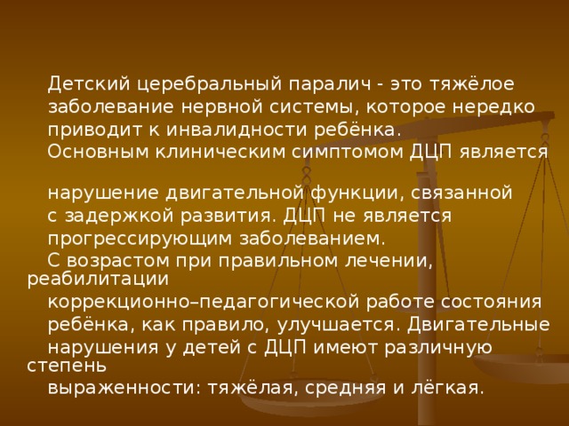 Детский церебральный паралич - это тяжёлое  заболевание нервной системы, которое нередко  приводит к инвалидности ребёнка.  Основным клиническим симптомом ДЦП является  нарушение двигательной функции, связанной  с задержкой развития. ДЦП не является  прогрессирующим заболеванием.  С возрастом при правильном лечении, реабилитации  коррекционно–педагогической работе состояния  ребёнка, как правило, улучшается. Двигательные  нарушения у детей с ДЦП имеют различную степень  выраженности: тяжёлая, средняя и лёгкая.