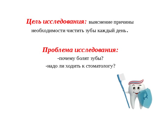 Цель исследования: выяснение причины необходимости чистить зубы каждый день .           Проблема исследования: -почему болят зубы? -надо ли ходить к стоматологу?