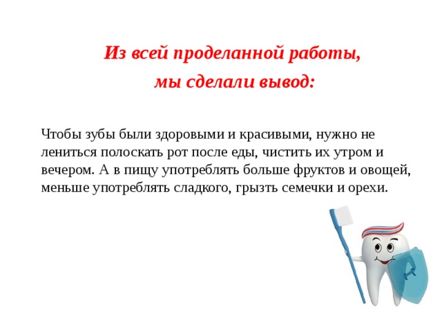 Из всей проделанной работы, мы сделали вывод:  Чтобы зубы были здоровыми и красивыми, нужно не лениться полоскать рот после еды, чистить их утром и вечером. А в пищу употреблять больше фруктов и овощей, меньше употреблять сладкого, грызть семечки и орехи.