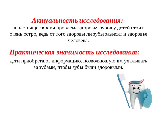 Актуальность исследования:  в настоящее время проблема здоровья зубов у детей стоит очень остро, ведь от того здоровы ли зубы зависит и здоровье человека. Практическая значимость исследования: дети приобретают информацию, позволяющую им ухаживать за зубами, чтобы зубы были здоровыми.