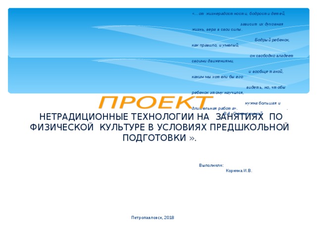 « НЕТРАДИЦИОННЫЕ ТЕХНОЛОГИИ НА ЗАНЯТИЯХ ПО ФИЗИЧЕСКОЙ КУЛЬТУРЕ В УСЛОВИЯХ ПРЕДШКОЛЬНОЙ ПОДГОТОВКИ ».   «…от жизнерадостности, бодрости детей,  зависит их духовная жизнь, вера в свои силы.  Бодрый ребенок, как правило, и умелый,  он свободно владеет своими движениями,  и вообще такой, каким мы хотели бы его  видеть, но, чтобы ребенок этому научился,  нужна большая и длительная работа».   .   В.А. Сухомлинский.   Выполнили:  Коркина И.В.       Петропавловск, 2018