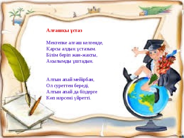 Алғашқы ұстаз   Мектепке алғаш келгенде, Қарсы алдың ұстазым. Білім беріп жан-жақты, Ақылымды ұштадың.     Алтын апай мейірбан, Ол суреттен береді, Алтын апай да біздерге Көп нәрсені үйретті .   