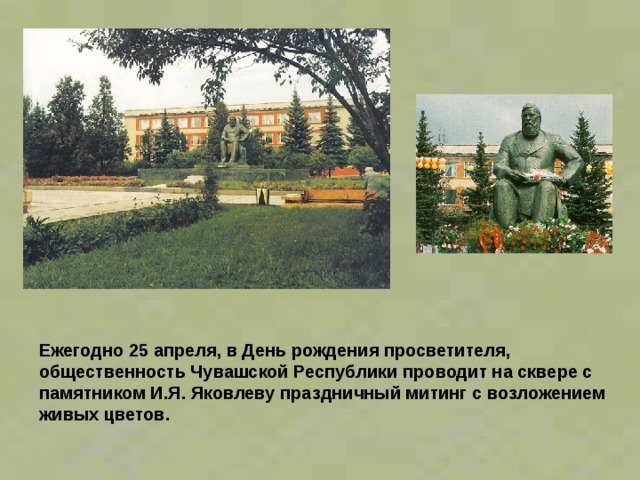 Ежегодно 25 апреля, в День рождения просветителя, общественность Чувашской Республики проводит на сквере с памятником И.Я. Яковлеву праздничный митинг с возложением живых цветов.