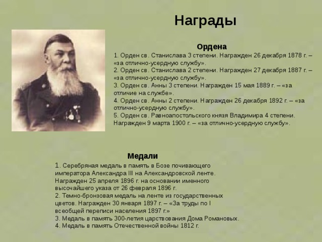 Награды  Ордена 1. Орден св. Станислава 3 степени. Награжден 26 декабря 1878 г. – «за отлично-усердную службу».  2. Орден св. Станислава 2 степени. Награжден 27 декабря 1887 г. – «за отлично-усердную службу».  3. Орден св. Анны 3 степени. Награжден 15 мая 1889 г. – «за отличие на службе».  4. Орден св. Анны 2 степени. Награжден 26 декабря 1892 г. – «за отлично-усердную службу».  5. Орден св. Равноапостольского князя Владимира 4 степени. Награжден 9 марта 1900 г. – «за отлично-усердную службу».     Медали 1 . Серебряная медаль в память в Бозе почивающего императора Александра III на Александровской ленте. Награжден 25 апреля 1896 г. на основании именного высочайшего указа от 26 февраля 1896 г.  2. Темно-бронзовая медаль на ленте из государственных цветов. Награжден 30 января 1897 г. – «За труды по I всеобщей переписи населения 1897 г.»  3. Медаль в память 300-летия царствования Дома Романовых.  4. Медаль в память Отечественной войны 1812 г.  