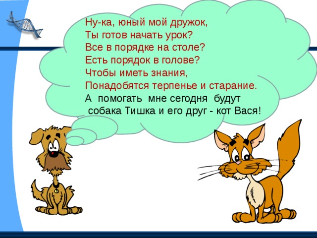 Ну-ка, юный мой дружок, Ты готов начать урок? Все в порядке на столе? Есть порядок в голове? Чтобы иметь знания, Понадобятся терпенье и старание. А помогать мне сегодня будут  собака Тишка и его друг - кот Вася!