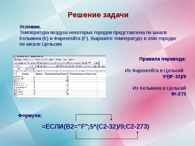 Решение задачи Условие. Температура воздуха некоторых городов представлена по шкале Кельвина (К) и Фаренгейта ( F ). Выразите температуру в этих городах по шкале Цельсия. Правила перевода:  Из Фаренгейта в Цельсий 5*( tF -32)/9  Из Кельвина в Цельсий tK -273 Формула:  =ЕСЛИ(B2=