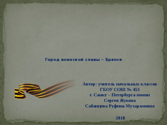 Город воинской славы – Брянск  Автор: учитель начальных классов ГБОУ СОШ № 453  г. Санкт – Петербурга имени Сергея Жукова  Сабанцева Руфина Мухарамовна    2018