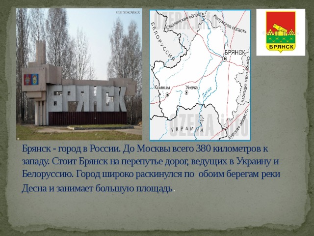 Брянск - город в России. До Москвы всего 380 километров к западу. Стоит Брянск на перепутье дорог, ведущих в Украину и Белоруссию. Город широко раскинулся по обоим берегам реки Десна и занимает большую площадь .