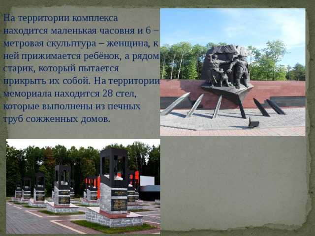 На территории комплекса находится маленькая часовня и 6 – метровая скульптура – женщина, к ней прижимается ребёнок, а рядом старик, который пытается прикрыть их собой. На территории мемориала находится 28 стел, которые выполнены из печных труб сожженных домов.