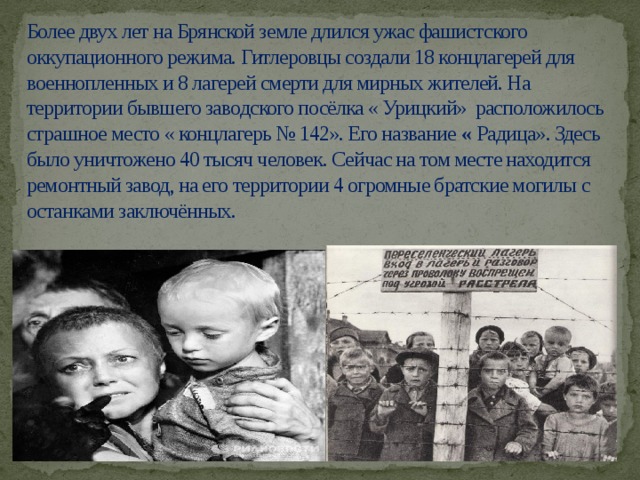Более двух лет на Брянской земле длился ужас фашистского оккупационного режима. Гитлеровцы создали 18 концлагерей для военнопленных и 8 лагерей смерти для мирных жителей. На территории бывшего заводского посёлка « Урицкий» расположилось страшное место « концлагерь № 142». Его название « Радица». Здесь было уничтожено 40 тысяч человек. Сейчас на том месте находится ремонтный завод, на его территории 4 огромные братские могилы с останками заключённых.