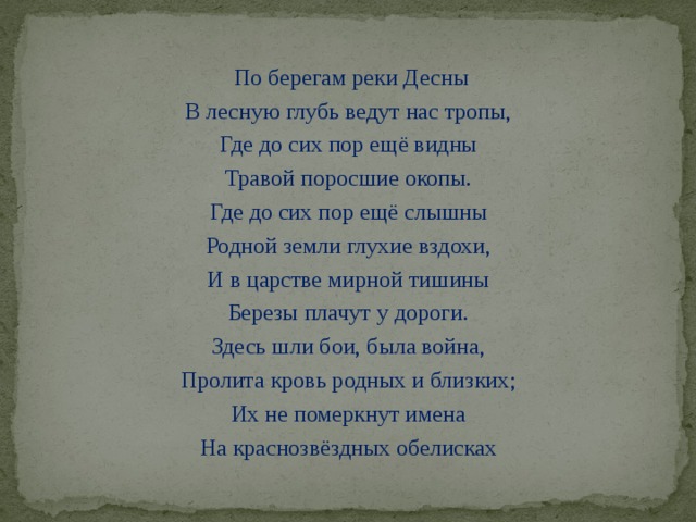 По берегам реки Десны В лесную глубь ведут нас тропы, Где до сих пор ещё видны Травой поросшие окопы. Где до сих пор ещё слышны Родной земли глухие вздохи, И в царстве мирной тишины Березы плачут у дороги. Здесь шли бои, была война, Пролита кровь родных и близких; Их не померкнут имена На краснозвёздных обелисках