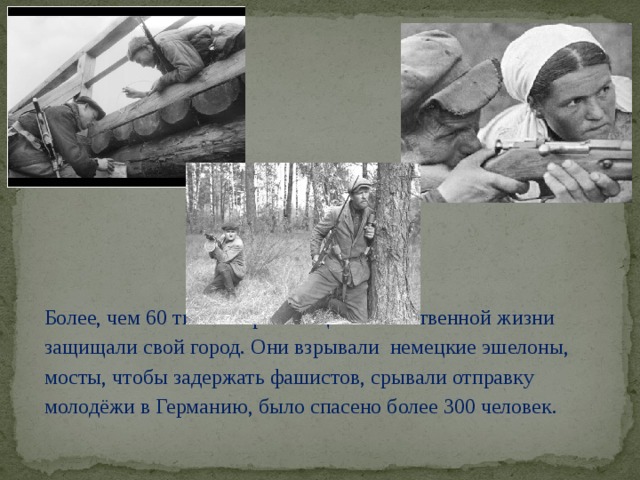 Более, чем 60 тысяч партизан ценой собственной жизни защищали свой город. Они взрывали немецкие эшелоны, мосты, чтобы задержать фашистов, срывали отправку молодёжи в Германию, было спасено более 300 человек.
