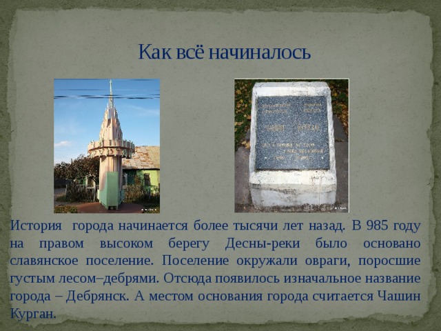 Как всё начиналось История города начинается более тысячи лет назад. В 985 году на правом высоком берегу Десны-реки было основано славянское поселение. Поселение окружали овраги, поросшие густым лесом–дебрями. Отсюда появилось изначальное название города – Дебрянск. А местом основания города считается Чашин Курган.