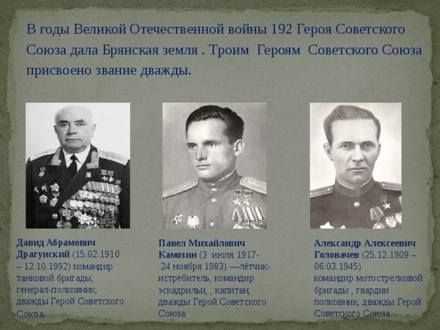 В годы Великой Отечественной войны 192 Героя Советского Союза дала Брянская земля . Троим Героям Советского Союза присвоено звание дважды. Павел Михайлович Камозин  (3  июля 1917-  Александр Алексеевич Головачев  (25.12.1909 – 06.03.1945) Давид Абрамович Драгунский (15.02.1910 – 12.10.1992) командир танковой бригады,  генерал-полковник, дважды Герой Советского Союза .  24 ноября 1983) —лётчик-истребитель, командир эскадрильи, , капитан, дважды Герой Советского Союза. . командир мотострелковой бригады , гвардии полковник, дважды Герой Советского Союза.