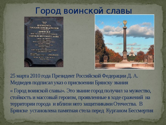 Город воинской славы   25 марта 2010 года Президент Российской Федерации Д. А. Медведев подписал указ о присвоении Брянску звания « Город воинской славы». Это звание город получил за мужество, стойкость и массовый героизм, проявленные в ходе сражений на территории города и вблизи него защитниками Отечества. В Брянске установлена памятная стела перед Курганом Бессмертия