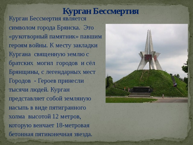 Курган Бессмертия   Курган Бессмертия является символом города Брянска. Это «рукотворный памятник» павшим героям войны. К месту закладки Кургана священную землю с братских могил городов и сёл Брянщины, с легендарных мест Городов - Героев принесли тысячи людей. Курган представляет собой земляную насыпь в виде пятигранного холма высотой 12 метров, которую венчает 18-метровая бетонная пятиконечная звезда.