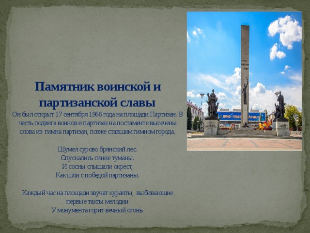 Памятник воинской и партизанской славы  Он был открыт 17 сентября 1966 года на площади Партизан. В честь подвига воинов и партизан на постаменте высечены слова из гимна партизан, позже ставшим гимном города.   Шумел сурово брянский лес.  Спускались синие туманы.  И сосны слышали окрест,  Как шли с победой партизаны.   Каждый час на площади звучат куранты, выбивающие первые такты мелодии  У монумента горит вечный огонь.