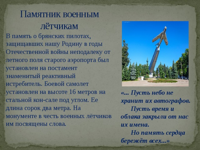 Памятник военным лётчикам В память о брянских пилотах, защищавших нашу Родину в годы Отечественной войны неподалеку от летного поля старого аэропорта был установлен на постамент знаменитый реактивный истребитель. Боевой самолет установлен на высоте 16 метров на стальной кон-сале под углом. Ее длина сорок два метра. На монументе в честь военных лётчиков им посвящены слова. «... Пусть небо не хранит их автографов.  Пусть время и облака закрыли от нас их имена.  Но память сердца бережёт всех...»