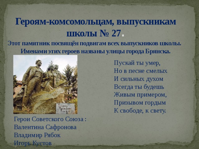 Героям-комсомольцам, выпускникам школы № 27 .  Этот памятник посвящён подвигам всех выпускников школы. Именами этих героев названы улицы города Брянска. Пускай ты умер,   Но в песне смелых   И сильных духом   Всегда ты будешь   Живым примером,   Призывом гордым   К свободе, к свету. Герои Советского Союза : Валентина Сафронова Владимир Рябок Игорь Кустов