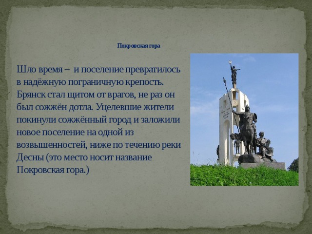 Покровская гора   Шло время – и поселение превратилось в надёжную пограничную крепость. Брянск стал щитом от врагов, не раз он был сожжён дотла. Уцелевшие жители покинули сожжённый город и заложили новое поселение на одной из возвышенностей, ниже по течению реки Десны (это место носит название Покровская гора.)