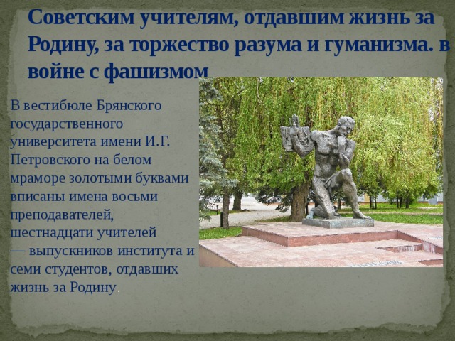Советским учителям, отдавшим жизнь за Родину, за торжество разума и гуманизма. в войне с фашизмом В вестибюле Брянского государственного университета имени И.Г. Петровского на белом мраморе золотыми буквами вписаны имена восьми преподавателей, шестнадцати учителей — выпускников института и семи студентов, отдавших жизнь за Родину .