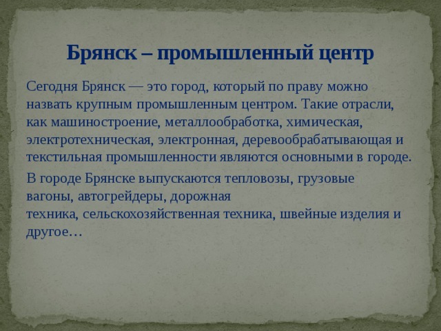 Брянск – промышленный центр Сегодня Брянск — это город, который по праву можно назвать крупным промышленным центром. Такие отрасли, как машиностроение, металлообработка, химическая, электротехническая, электронная, деревообрабатывающая и текстильная промышленности являются основными в городе. В городе Брянске выпускаются тепловозы, грузовые вагоны, автогрейдеры, дорожная техника, сельскохозяйственная техника, швейные изделия и другое…