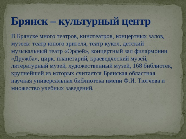 Брянск – культурный центр В Брянске много театров, кинотеатров, концертных залов, музеев: театр юного зрителя, театр кукол, детский музыкальный театр «Орфей», концертный зал филармонии «Дружба», цирк, планетарий, краеведческий музей, литературный музей, художественный музей, 168 библиотек, крупнейшей из которых считается Брянская областная научная универсальная библиотека имени Ф.И. Тютчева и множество учебных заведений.