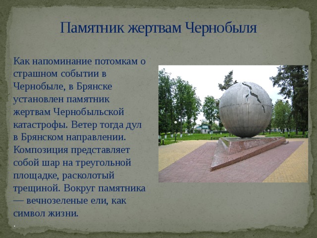 Памятник жертвам Чернобыля Как напоминание потомкам о страшном событии в Чернобыле, в Брянске установлен памятник жертвам Чернобыльской катастрофы. Ветер тогда дул в Брянском направлении. Композиция представляет собой шар на треугольной площадке, расколотый трещиной. Вокруг памятника — вечнозеленые ели, как символ жизни. .