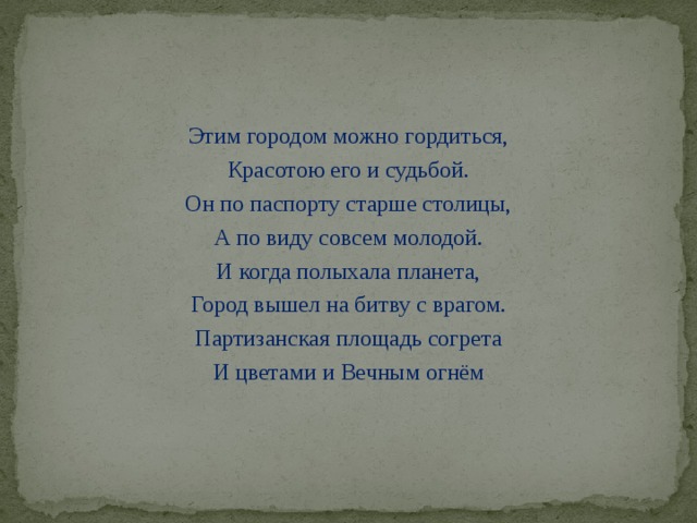 Этим городом можно гордиться, Красотою его и судьбой. Он по паспорту старше столицы, А по виду совсем молодой. И когда полыхала планета, Город вышел на битву с врагом. Партизанская площадь согрета И цветами и Вечным огнём