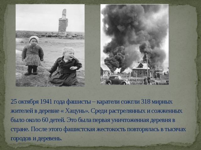 25 октября 1941 года фашисты – каратели сожгли 318 мирных жителей в деревне « Хацунь». Среди растрелянных и сожженных было около 60 детей. Это была первая уничтоженная деревня в стране. После этого фашистская жестокость повторялась в тысячах городов и деревень.