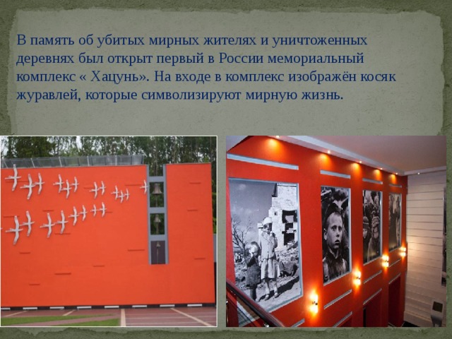 В память об убитых мирных жителях и уничтоженных деревнях был открыт первый в России мемориальный комплекс « Хацунь». На входе в комплекс изображён косяк журавлей, которые символизируют мирную жизнь.