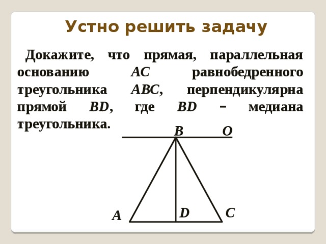 Устно решить задачу Докажите, что прямая, параллельная основанию АС равнобедренного треугольника АВС , перпендикулярна прямой ВD , где ВD  – медиана треугольника. В О С D А