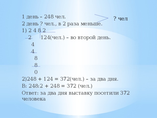 1 день – 248 чел. 2 день ? чел., в 2 раза меньше. 1) 2 4 8 2  2 124(чел.) – во второй день.  4  4  8  8  0 2)248 + 124 = 372(чел.) – за два дня. В: 248:2 + 248 = 372 (чел.) Ответ: за два дня выставку посетили 372 человека ? чел