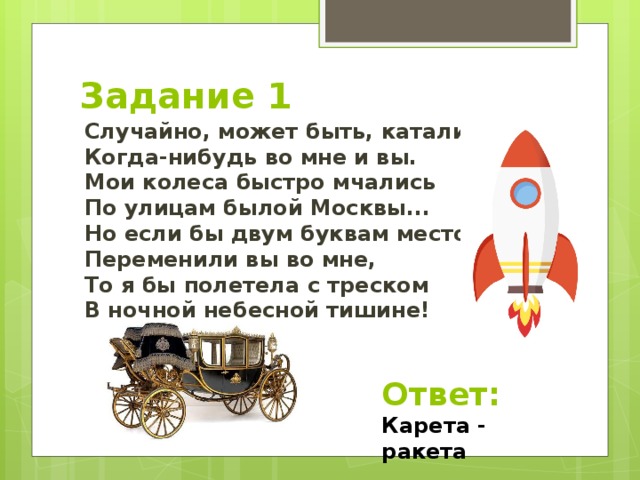 Задание 1 Случайно, может быть, катались  Когда-нибудь во мне и вы.  Мои колеса быстро мчались  По улицам былой Москвы...  Но если бы двум буквам место  Переменили вы во мне,  То я бы полетела с треском  В ночной небесной тишине! Ответ: Карета - ракета