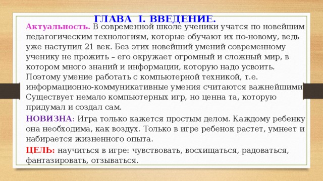 ГЛАВА I. ВВЕДЕНИЕ. Актуальность. В современной школе ученики учатся по новейшим педагогическим технологиям, которые обучают их по-новому, ведь уже наступил 21 век. Без этих новейший умений современному ученику не прожить – его окружает огромный и сложный мир, в котором много знаний и информации, которую надо усвоить. Поэтому умение работать с компьютерной техникой, т.е. информационно-коммуникативные умения считаются важнейшими. Существует немало компьютерных игр, но ценна та, которую придумал и создал сам. НОВИЗНА : Игра только кажется простым делом. Каждому ребенку она необходима, как воздух. Только в игре ребенок растет, умнеет и набирается жизненного опыта. ЦЕЛЬ:  научиться в игре: чувствовать, восхищаться, радоваться, фантазировать, отзываться.