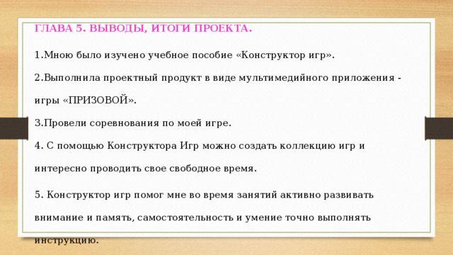 ГЛАВА 5.  ВЫВОДЫ, ИТОГИ ПРОЕКТА. 1.Мною было изучено учебное пособие «Конструктор игр». 2.Выполнила проектный продукт в виде мультимедийного приложения - игры «ПРИЗОВОЙ». 3.Провели соревнования по моей игре. 4. С помощью Конструктора Игр можно создать коллекцию игр и интересно проводить свое свободное время. 5. Конструктор игр помог мне во время занятий активно развивать внимание и память, самостоятельность и умение точно выполнять инструкцию.