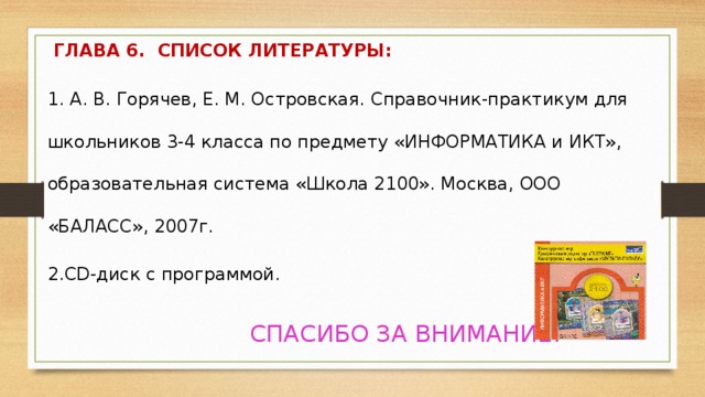   ГЛАВА 6.  СПИСОК ЛИТЕРАТУРЫ: 1. А. В. Горячев, Е. М. Островская. Справочник-практикум для школьников 3-4 класса по предмету «ИНФОРМАТИКА и ИКТ», образовательная система «Школа 2100». Москва, ООО «БАЛАСС», 2007г. 2.CD-диск с программой.  СПАСИБО ЗА ВНИМАНИЕ!  