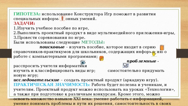 ГИПОТЕЗА:  использование Конструктора Игр поможет в развитии специальных информационных умений. ЗАДАЧИ:  1.Изучить учебное пособие по игре, 2.Выполнить проектный продукт в виде мультимедийного приложения-игры, 3.Провести соревнования по игре. Были использованы следующие МЕТОДЫ:  поисковые  – изучить пособие, которое входит в серию справочников-практикумов для школьников, содержащих информацию о работе с компьютерными программами; проблемные - расспросить учителя информатики изучить и классифицировать виды игр; самостоятельно придумать новую игру; исследовательские  – создать проектный продукт (аркадную игру).  ПРАКТИЧЕСКАЯ ЗНАЧИМОСТЬ : Работа будет полезна и ученикам, и учителям. Проектный продукт можно использовать на уроках «Технологии», а также при подготовке к различным конкурсам. Кроме этого, можно освоить множество навыков ХХI века: умение работать с информацией, умение понимать проблемы и пути их решения, самостоятельность в своих действиях, беглое использование технологий, проектирование, постоянное обучение.