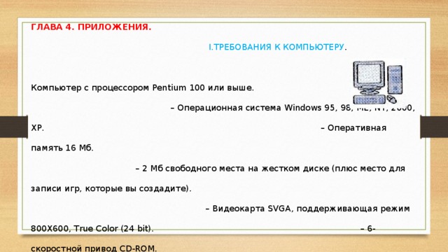 ГЛАВА 4. ПРИЛОЖЕНИЯ. I.ТРЕБОВАНИЯ К КОМПЬЮТЕРУ . – Компьютер с процессором Pentium 100 или выше. – Операционная система Windows 95, 98, МЕ, NT, 2000, XP. – Оперативная память 16 Мб. – 2 Мб свободного места на жестком диске (плюс место для записи игр, которые вы создадите). – Видеокарта SVGA, поддерживающая режим 800Х600, True Color (24 bit). – 6-скоростной привод CD-ROM. – Звуковая карта, совместимая с Sound Blaster 16. – Аудиоколонки.