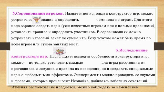 .  5.Соревнования игроков. Назначение: используя конструктор игр, можно устроить соревнования и определить чемпиона по играм. Для этого надо заранее создать игры (уже известные игрокам или с новыми правилами), установить правила и определить участников. В соревнованиях можно устраивать итоговый зачет по сумме игр. Результатом может быть время по всем играм или сумма занятых мест. 6.Исследование конструктора игр. Назначение: исследуя особенности конструктора игр, можно не только установить важные для игры расстояния от противников и ловушек и правила их поведения, но и создавать специальные игры с любопытными эффектами. Эксперименты можно проводить со звуками и фразами, которые произносит Незнайка, добиваясь забавных сочетаний. Изменяя расположение предметов, можно наблюдать за изменением эффектов, которые нужно обязательно сохранить. В результате появится коллекция собственных игр.