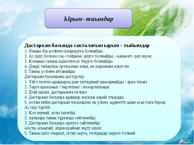 Ырым- тиымдар Дастарқан басында сақталатын ырым - тыйымдар  1. Нанды бір қолмен сындыруға болмайды.  2. Ас ішіп болған соң «тойдым» деуге болмайды, «қанағат» деу керек  3. Қонаққа сынық ыдыспен ас беруге болмайды.  4. Дәмді табақтың ортасынан алма, өз алдыңнан алып же.  5. Тамақ үстінен аттамайды  Дастарқан басындағы дәстүрлер  1. Үйге келген адамдарға дәм таттырмай шығармайды / ауыз тиіңіз  2. Төрге шығыңыз / төрлетіңіз / жоғарлатыңыз.  3. Шай ішіңіз, дастарқанға келіңіз.  4. Дастарқан басында адамдар жасына қарай отырады.  5. Астан кейін дастарқан басындағы ең үлкен, құрметті адам асқа бата береді  Ас ішу тәртібі  1. Қол жумай, асты ішпейді.  2. Аузында тамақ тұрғанда сөйлемейді  3. Дастарқан басында әдепсіз сөйлемейді  4Асты асықпай, әбден шайнап жұту керек  5. Тамақ ішіп отырып, кітап оқуға, теледидар көруге болмай