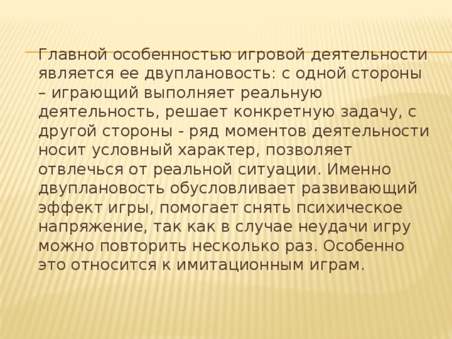 Главной особенностью игровой деятельности является ее двуплановость: с одной стороны – играющий выполняет реальную деятельность, решает конкретную задачу, с другой стороны - ряд моментов деятельности носит условный характер, позволяет отвлечься от реальной ситуации. Именно двуплановость обусловливает развивающий эффект игры, помогает снять психическое напряжение, так как в случае неудачи игру можно повторить несколько раз. Особенно это относится к имитационным играм.