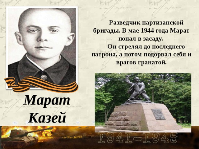 Разведчик партизанской бригады. В мае 1944 года Марат попал в засаду. Он стрелял до последнего патрона, а потом подорвал себя и врагов гранатой. Марат Казей